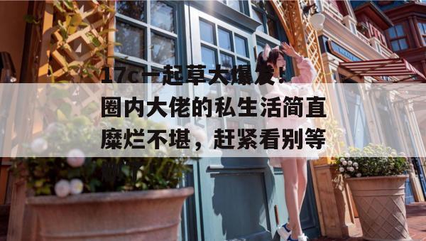 17c一起草大爆发！圈内大佬的私生活简直糜烂不堪，赶紧看别等删了！