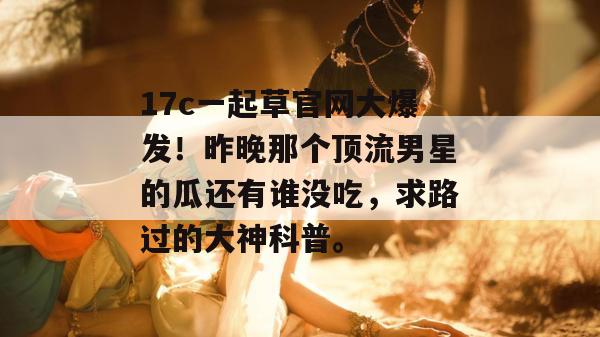 17c一起草官网大爆发！昨晚那个顶流男星的瓜还有谁没吃，求路过的大神科普。