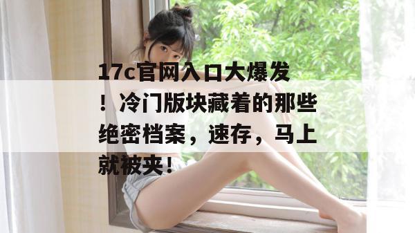 17c官网入口大爆发！冷门版块藏着的那些绝密档案，速存，马上就被夹！