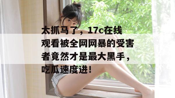 太抓马了，17c在线观看被全网网暴的受害者竟然才是最大黑手，吃瓜速度进！