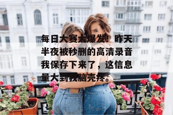每日大赛大爆发！昨天半夜被秒删的高清录音我保存下来了，这信息量大到我脑壳疼。
