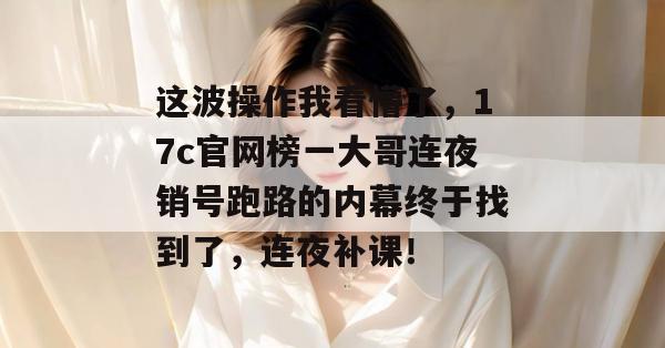 这波操作我看懵了，17c官网榜一大哥连夜销号跑路的内幕终于找到了，连夜补课！