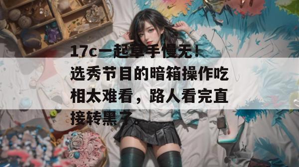 17c一起草手慢无！选秀节目的暗箱操作吃相太难看，路人看完直接转黑了。