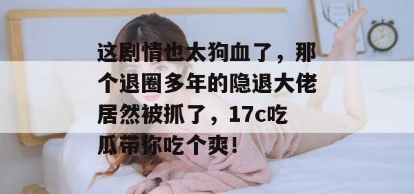 这剧情也太狗血了，那个退圈多年的隐退大佬居然被抓了，17c吃瓜带你吃个爽！