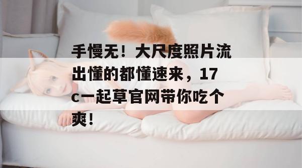 手慢无！大尺度照片流出懂的都懂速来，17c一起草官网带你吃个爽！