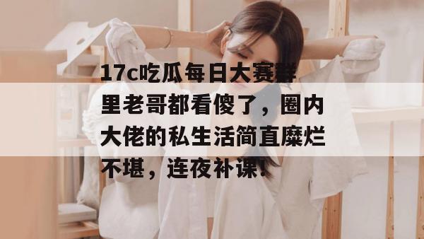 17c吃瓜每日大赛群里老哥都看傻了，圈内大佬的私生活简直糜烂不堪，连夜补课！