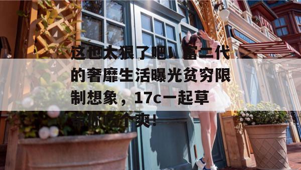 这也太狠了吧！富二代的奢靡生活曝光贫穷限制想象，17c一起草带你吃个爽！