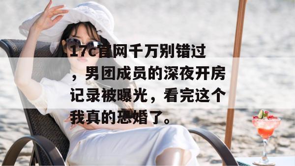 17c官网千万别错过，男团成员的深夜开房记录被曝光，看完这个我真的恐婚了。