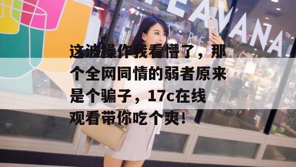 这波操作我看懵了，那个全网同情的弱者原来是个骗子，17c在线观看带你吃个爽！