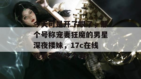 今天可是开了眼了，那个号称宠妻狂魔的男星深夜搂妹，17c在线观看带你吃个爽！