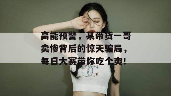 高能预警，某带货一哥卖惨背后的惊天骗局，每日大赛带你吃个爽！