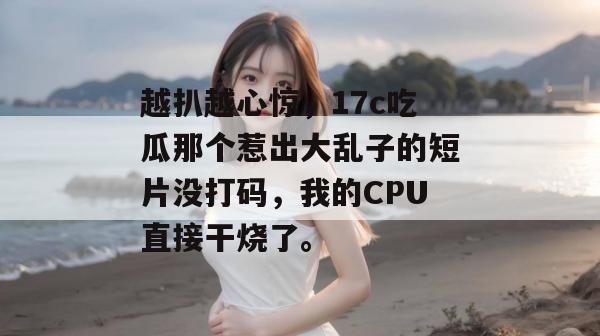 越扒越心惊，17c吃瓜那个惹出大乱子的短片没打码，我的CPU直接干烧了。