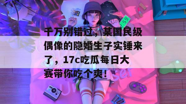千万别错过，某国民级偶像的隐婚生子实锤来了，17c吃瓜每日大赛带你吃个爽！