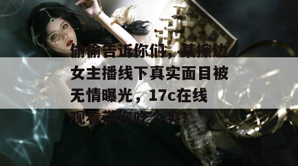 偷偷告诉你们，某擦边女主播线下真实面目被无情曝光，17c在线观看带你吃个爽！
