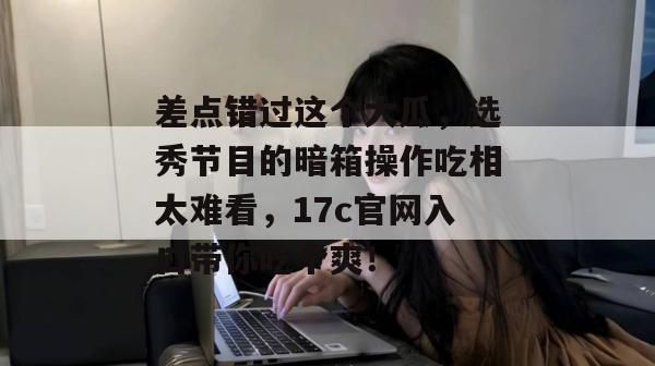 差点错过这个大瓜，选秀节目的暗箱操作吃相太难看，17c官网入口带你吃个爽！