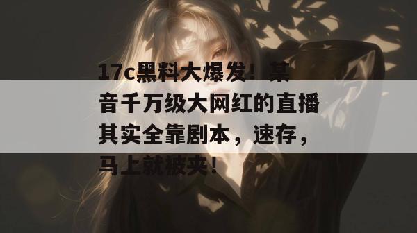 17c黑料大爆发！某音千万级大网红的直播其实全靠剧本，速存，马上就被夹！