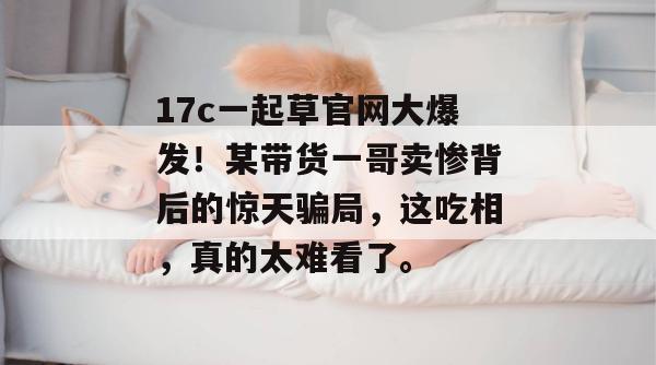 17c一起草官网大爆发！某带货一哥卖惨背后的惊天骗局，这吃相，真的太难看了。