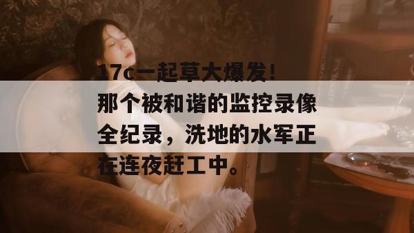 17c一起草大爆发！那个被和谐的监控录像全纪录，洗地的水军正在连夜赶工中。