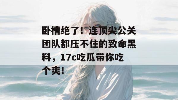 卧槽绝了！连顶尖公关团队都压不住的致命黑料，17c吃瓜带你吃个爽！