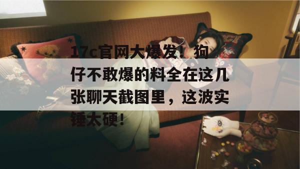 17c官网大爆发！狗仔不敢爆的料全在这几张聊天截图里，这波实锤太硬！