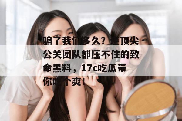 骗了我们多久？连顶尖公关团队都压不住的致命黑料，17c吃瓜带你吃个爽！