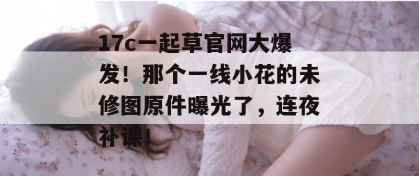 17c一起草官网大爆发！那个一线小花的未修图原件曝光了，连夜补课！