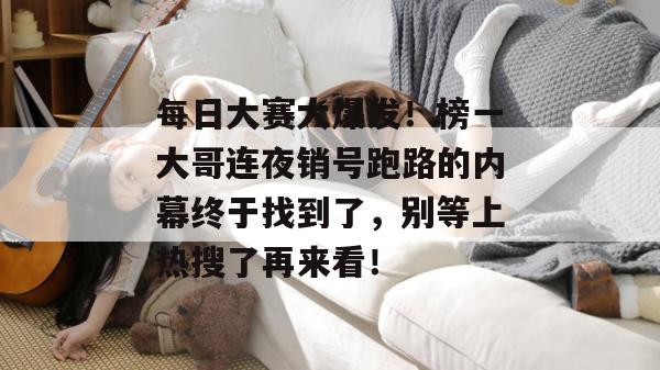 每日大赛大爆发！榜一大哥连夜销号跑路的内幕终于找到了，别等上热搜了再来看！