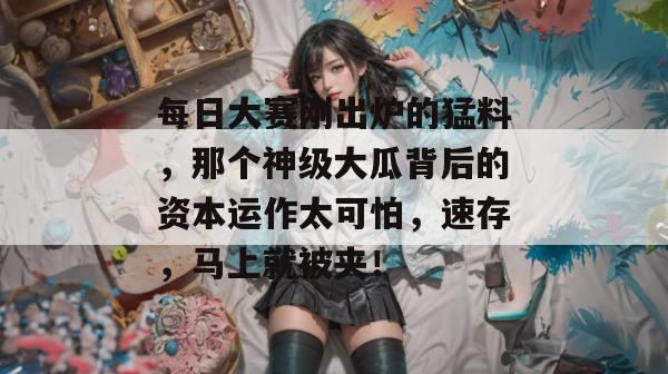 每日大赛刚出炉的猛料，那个神级大瓜背后的资本运作太可怕，速存，马上就被夹！