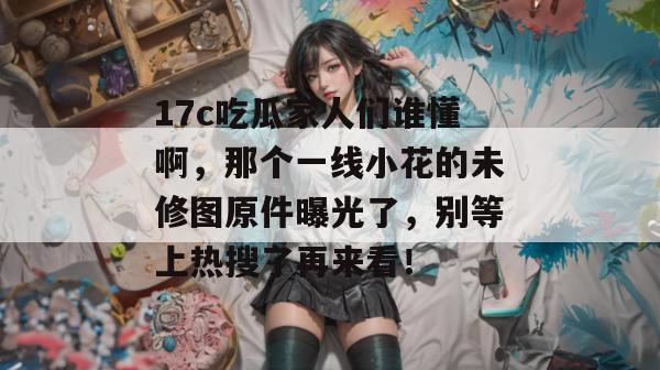 17c吃瓜家人们谁懂啊，那个一线小花的未修图原件曝光了，别等上热搜了再来看！