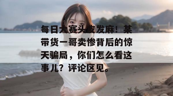 每日大赛头皮发麻！某带货一哥卖惨背后的惊天骗局，你们怎么看这事儿？评论区见。