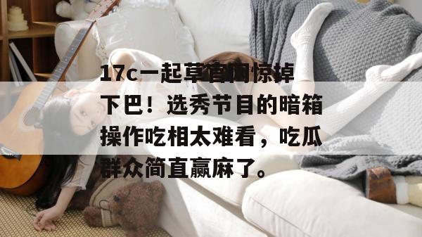 17c一起草官网惊掉下巴！选秀节目的暗箱操作吃相太难看，吃瓜群众简直赢麻了。