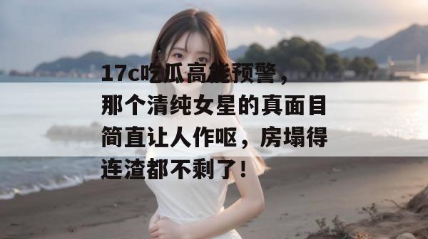 17c吃瓜高能预警，那个清纯女星的真面目简直让人作呕，房塌得连渣都不剩了！
