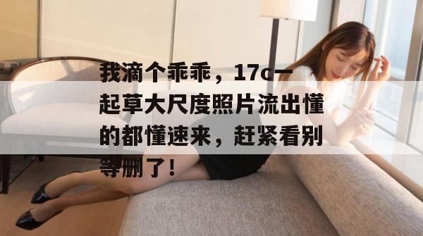 我滴个乖乖，17c一起草大尺度照片流出懂的都懂速来，赶紧看别等删了！