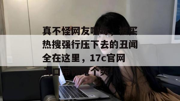真不怪网友嘴毒，被买热搜强行压下去的丑闻全在这里，17c官网入口带你吃个爽！