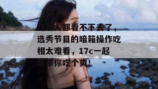 纯路人都看不下去了，选秀节目的暗箱操作吃相太难看，17c一起草带你吃个爽！