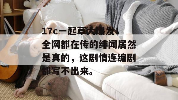 17c一起草大爆发！全网都在传的绯闻居然是真的，这剧情连编剧都写不出来。