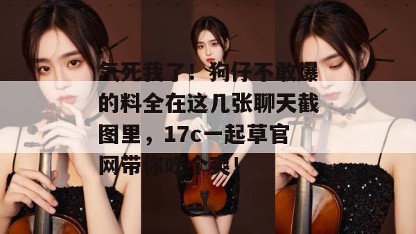 气死我了！狗仔不敢爆的料全在这几张聊天截图里，17c一起草官网带你吃个爽！