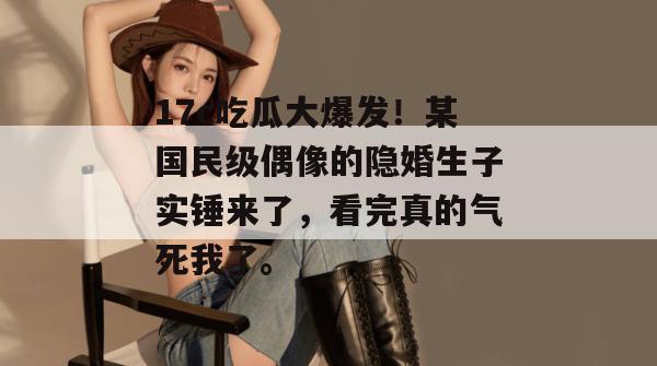 17c吃瓜大爆发！某国民级偶像的隐婚生子实锤来了，看完真的气死我了。