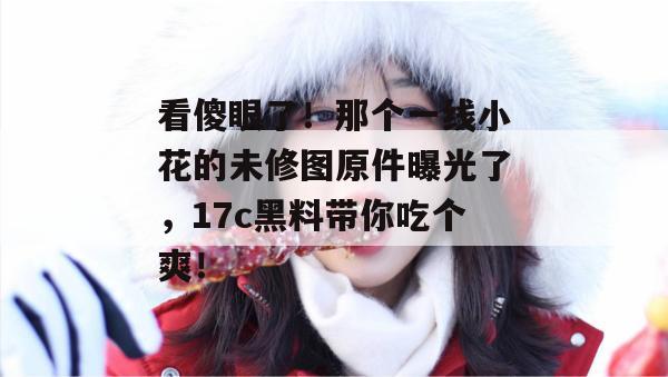 看傻眼了！那个一线小花的未修图原件曝光了，17c黑料带你吃个爽！