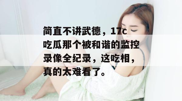 简直不讲武德，17c吃瓜那个被和谐的监控录像全纪录，这吃相，真的太难看了。