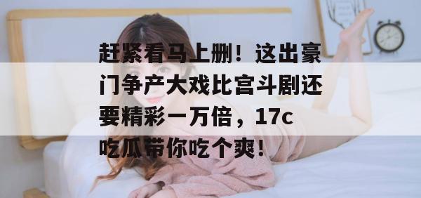 赶紧看马上删！这出豪门争产大戏比宫斗剧还要精彩一万倍，17c吃瓜带你吃个爽！