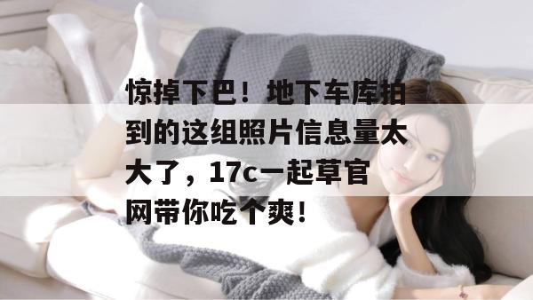 惊掉下巴！地下车库拍到的这组照片信息量太大了，17c一起草官网带你吃个爽！