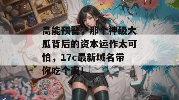 高能预警，那个神级大瓜背后的资本运作太可怕，17c最新域名带你吃个爽！