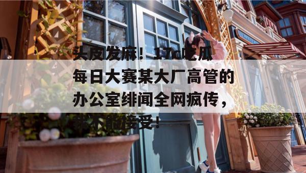 头皮发麻！17c吃瓜每日大赛某大厂高管的办公室绯闻全网疯传，我不能接受！