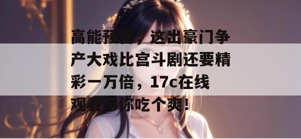 高能预警，这出豪门争产大戏比宫斗剧还要精彩一万倍，17c在线观看带你吃个爽！