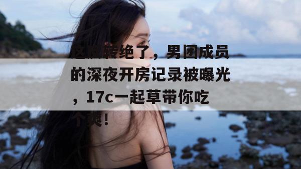 这反转绝了，男团成员的深夜开房记录被曝光，17c一起草带你吃个爽！