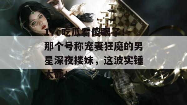 17c吃瓜看傻眼了！那个号称宠妻狂魔的男星深夜搂妹，这波实锤太硬！